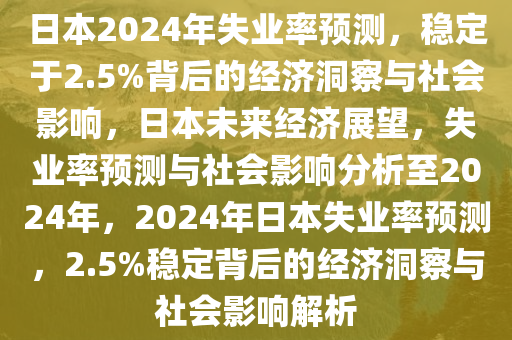 日本2024年失业率预测，稳定于2.5%背后的经济洞察与社会影响，日本未来经济展望，失业率预测与社会影响分析至2024年，2024年日本失业率预测，2.5%稳定背后的经济洞察与社会影响解析