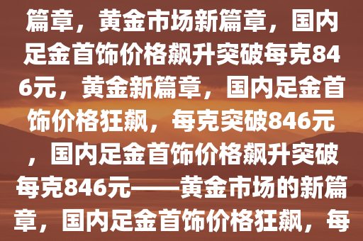 国内足金首饰价格飙升，一克突破846元——黄金市场的崭新篇章，黄金市场新篇章，国内足金首饰价格飙升突破每克846元，黄金新篇章，国内足金首饰价格狂飙，每克突破846元，国内足金首饰价格飙升突破每克846元——黄金市场的新篇章，国内足金首饰价格狂飙，每克突破846元，开启黄金市场新篇章