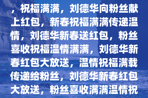 刘德华给粉丝拜年，红包献上，祝福满满，刘德华向粉丝献上红包，新春祝福满满传递温情，刘德华新春送红包，粉丝喜收祝福温情满满，刘德华新春红包大放送，温情祝福满载传递给粉丝，刘德华新春红包大放送，粉丝喜收满满温情祝福