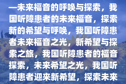 我国听障患者有望迎新福音——未来福音的呼唤与探索，我国听障患者的未来福音，探索新的希望与呼唤，我国听障患者未来福音之光，新希望与探索之旅，我国听障患者的福音探索，未来希望之光，我国听障患者迎来新希望，探索未来福音之旅