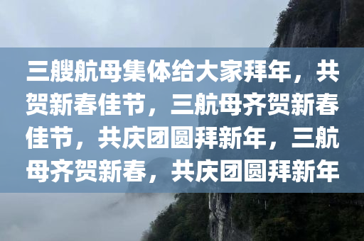 三艘航母集体给大家拜年，共贺新春佳节，三航母齐贺新春佳节，共庆团圆拜新年，三航母齐贺新春，共庆团圆拜新年今晚必出三肖2025_2025新澳门精准免费提供·精确判断