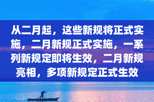 从二月起，这些新规将正式实施，二月新规正式实施，一系列新规定即将生效，二月新规亮相，多项新规定正式生效