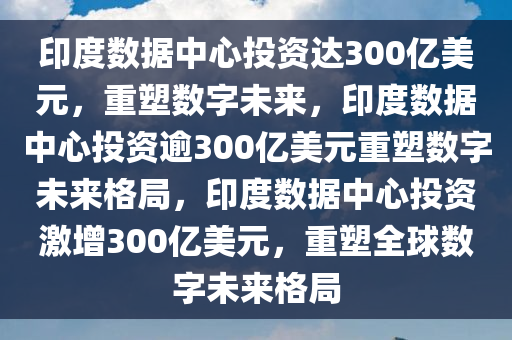 印度数据中心投资达300亿美元，重塑数字未来，印度数据中心投资逾300亿美元重塑数字未来格局，印度数据中心投资激增300亿美元，重塑全球数字未来格局