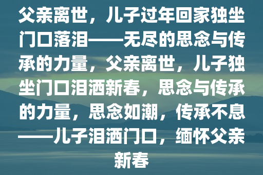 父亲离世，儿子过年回家独坐门口落泪——无尽的思念与传承的力量，父亲离世，儿子独坐门口泪洒新春，思念与传承的力量，思念如潮，传承不息——儿子泪洒门口，缅怀父亲新春