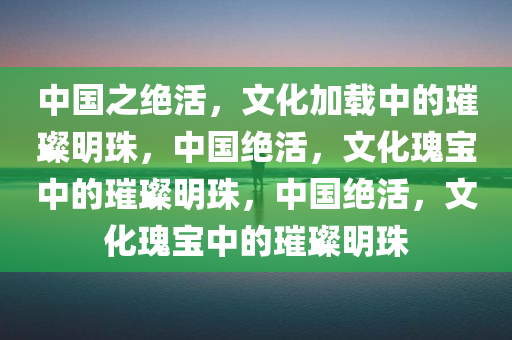 中国之绝活，文化加载中的璀璨明珠，中国绝活，文化瑰宝中的璀璨明珠，中国绝活，文化瑰宝中的璀璨明珠