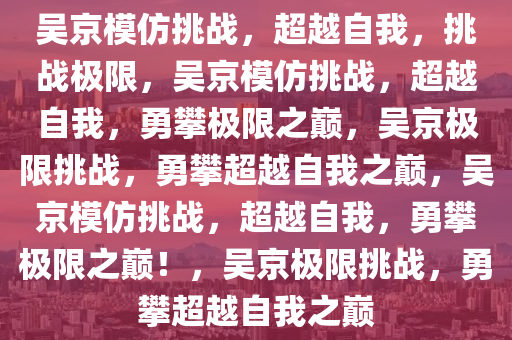 吴京模仿挑战，超越自我，挑战极限，吴京模仿挑战，超越自我，勇攀极限之巅，吴京极限挑战，勇攀超越自我之巅，吴京模仿挑战，超越自我，勇攀极限之巅！，吴京极限挑战，勇攀超越自我之巅