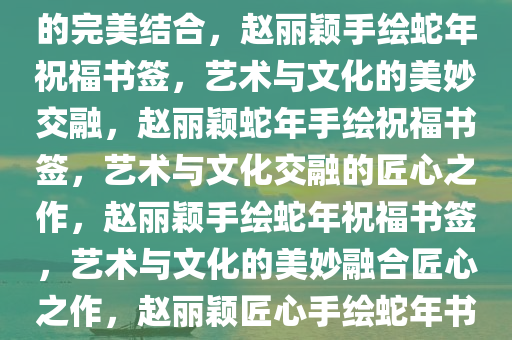 赵丽颖手绘蛇年祝福书签——独特艺术魅力与深邃文化内涵的完美结合，赵丽颖手绘蛇年祝福书签，艺术与文化的美妙交融，赵丽颖蛇年手绘祝福书签，艺术与文化交融的匠心之作，赵丽颖手绘蛇年祝今晚必出三肖2025_2025新澳门精准免费提供·精确判断福书签，艺术与文化的美妙融合匠心之作，赵丽颖匠心手绘蛇年书签，艺术与文化交融的祝福之美