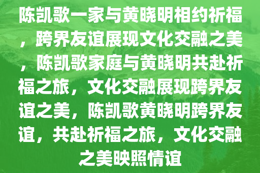 陈凯歌一家与黄晓明相约祈福，跨界友谊展现文化交融之美，陈凯歌家庭与黄晓明共赴祈福之旅，文化交融展现跨界友谊之美，陈凯歌黄晓明跨界友谊，共赴祈福之旅，文化交融之美映照情谊