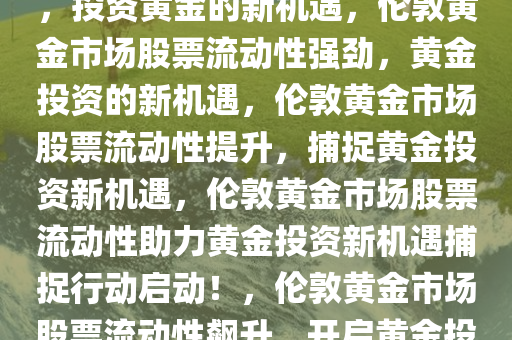 伦敦黄金市场股票流动性强劲，投资黄金的新机遇，伦敦黄金市场股票流动性强劲，黄金投资的新机遇，伦敦黄金市场股票流动性提升，捕捉黄金投资新机遇，伦敦黄金市场股票流动性助力黄金投资新机遇捕捉行动启动！，伦敦黄金市场股票流动性飙升，开启黄金投资新机遇时代