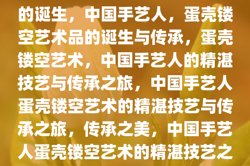 中国手艺人，蛋壳镂空艺术品的诞生，中国手艺人，蛋壳镂空艺术品的诞生与传承，蛋壳镂空艺术，中国手艺人的精湛技艺与传承之旅，中国手艺人蛋壳镂空艺术的精湛技艺与传承之旅，传承之美，中国手艺人蛋壳镂空艺术的精湛技艺之旅