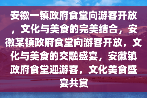 安徽一镇政府食堂向游客开放，文化与美食的完美结合，安徽某镇政府食堂向游客开放，文化与美食的交融盛宴，安徽镇政府食堂迎游客，文化美食盛宴共赏