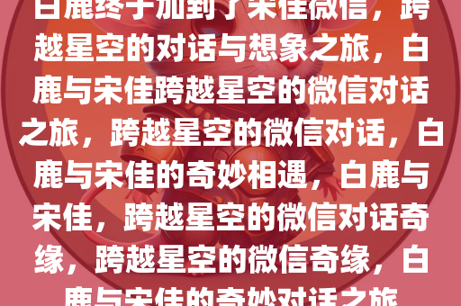 白鹿终于加到了宋佳微信，跨越星空的对话与想象之旅，白鹿与宋佳跨越星空的微信对话之旅，跨越星空的微信对话，白鹿与宋佳的奇妙相遇，白鹿与宋佳，跨越星空的微信对话奇缘，跨越星空的微信奇缘，白鹿与宋佳的奇妙对话之旅