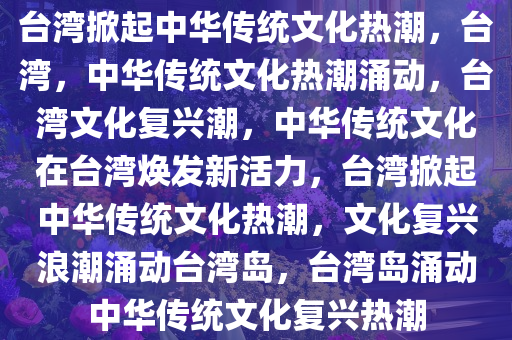 台湾掀起中华传统文化热潮，台湾，中华传统文化热潮涌动，台湾文化复兴潮，中华传统文化在台湾焕发新活力，台湾掀起中华传统文化热潮，文化复兴浪潮涌动台湾岛，台湾岛涌动中华传统文化复兴热潮