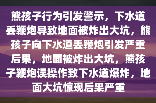 熊孩子行为今晚必出三肖2025_2025新澳门精准免费提供·精确判断引发警示，下水道丢鞭炮导致地面被炸出大坑，熊孩子向下水道丢鞭炮引发严重后果，地面被炸出大坑，熊孩子鞭炮误操作致下水道爆炸，地面大坑惊现后果严重