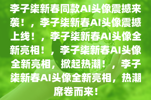 李子柒新春同款AI头像震撼来袭！，李子柒新春AI头像震撼上线！，李子柒新春AI头像全新亮相！，李子柒新春AI头像全新亮相，掀起热潮！，李子柒新春AI头像全新亮相，热潮席卷而来！