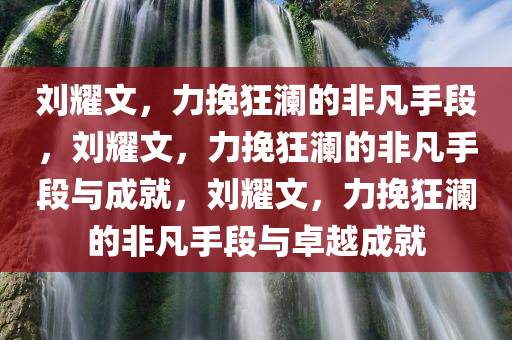 刘耀文，力挽狂澜的非凡手段，刘耀文，力挽狂澜的非凡手段与成就，刘耀文，力挽狂澜的非凡手段与卓越成就