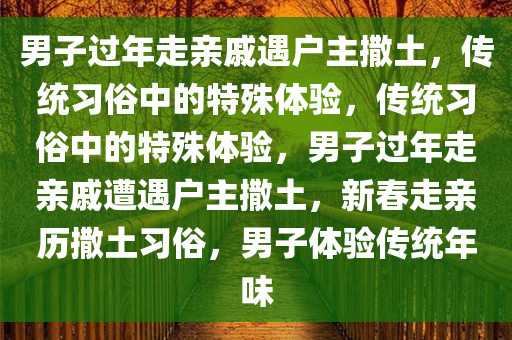 男子过年走亲戚遇户主撒土，传统习俗中的特殊体验，传统习俗中的特殊体验，男子过年走亲戚遭遇户主撒土，新春走亲历撒土习俗，男子体验传统年味