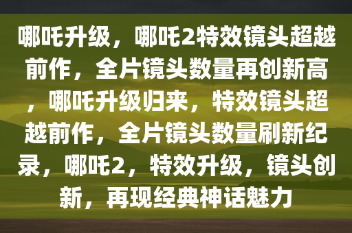 哪吒升级，哪吒2特效镜头超越前作，全片镜头数量再创新高，哪吒升级归来，特效镜头超越前作，全片镜头数量刷新纪录，哪吒2，特效升级，镜头创新，再现经典神话魅力