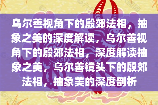 乌尔善视角下的殷郊法相，抽象之美的深度解读，乌尔善视角下的殷郊法相，深度解读抽象之美，乌尔善镜头下的殷郊法相，抽象美的深度剖析