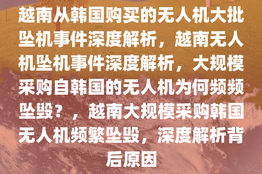 越南从韩国购买的无人机大批坠机事件深度解析，越南无人机坠机事件深度解析，大规模采购自韩国的无人机为何频频坠毁？，越南大规模采购韩国无人机频繁坠毁，深度解析背后原因