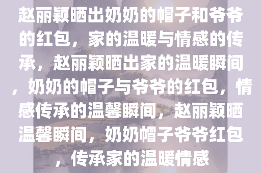 赵丽颖晒出奶奶的帽子和爷爷的红包，家的温暖与情感的传承，赵丽颖晒出家的温暖瞬间，奶奶的帽子与爷爷的红包，情感传承的温馨瞬间，赵丽颖晒温馨瞬间，奶奶帽子爷爷红包，传承家的温暖情感