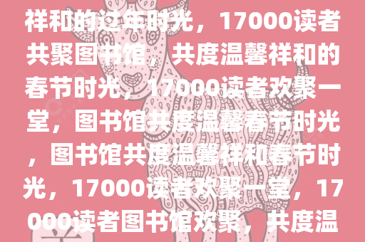 17000读者图书馆，共度温馨祥和的过年时光，17000读者共聚图书馆，共度温馨祥和的春节时光，17000读者欢聚一堂，图书馆共度温馨春节时光，图书馆共度温馨祥和春节时光，17000读者欢聚一堂，17000读者图书馆欢聚，共度温馨祥和春节时光