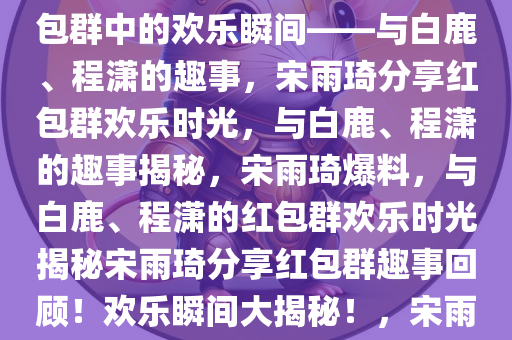 宋雨琦爆料，与白鹿、程潇的红包群趣事，宋雨琦爆料，红包群中的欢乐瞬间——与白鹿、程潇的趣事，宋雨琦分享红包群欢乐时光，与白鹿、程潇的趣事揭秘，宋雨琦爆料，与白鹿、程潇的红包群欢乐时光揭秘宋雨琦分享红包群趣事回顾！欢乐瞬间大揭秘！，宋雨琦揭秘红包群欢乐时光，与白鹿、程潇趣事大公开