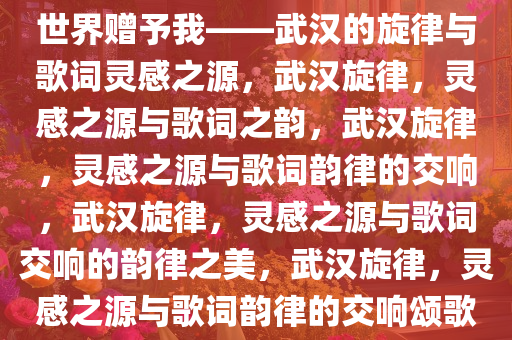 世界赠予我——武汉的旋律与歌词灵感之源，武汉旋律，灵感之源与歌词之韵，武汉旋律，灵感之源与歌词韵律的交响，武汉旋律，灵感之源与歌词交响的韵律之美，武汉旋律，灵感之源与歌词韵律的交响颂歌