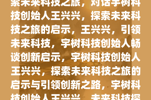 对话宇树科技创始人王兴兴，探索未来科技之旅，对话宇树科技创始人王兴兴，探索未来科技之旅的启示，王兴兴，引领未来科技，宇树科技创始人畅谈创新启示，宇树科技创始人王兴兴，探索未来科技之旅的启示与引领创新之路，宇树科技创始人王兴兴，未来科技探索与创新启示录