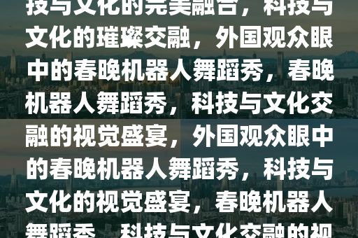 当外国人看春晚机器人跳舞，科技与文化的完美融合，科技与文化的璀璨交融，外国观众眼中的春晚机器人舞蹈秀，春晚机器人舞蹈秀，科技与文化交融的视觉盛宴，外国观众眼中的春晚机器人舞蹈秀，科技与文化的视觉盛宴，春晚机器人舞蹈秀，科技与文化交融的视听盛宴