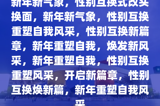 新年新气象，性别互换式改头换面，新年新气象，性别互换重塑自我风采，性别互换新篇章，新年重塑自我，焕发新风采，新年重塑自我，性别互换重塑风采，开启新篇章，性别互换焕新篇，新年重塑自我风采