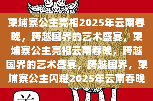 柬埔寨公主亮相2025年云南春晚，跨越国界的艺术盛宴，柬埔寨公主亮相云南春晚，跨越国界的艺术盛宴，跨越国界，柬埔寨公主闪耀2025年云南春晚