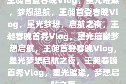 王昶首登春晚Vlog，星光璀璨，梦想起航，王昶首登春晚Vlog，星光梦想，启航之夜，王昶春晚首秀Vlog，星光璀璨梦想启航，王昶首登春晚Vlog，星光梦想启航之夜，王昶春晚首秀Vlog，星光璀璨，梦想启航之夜