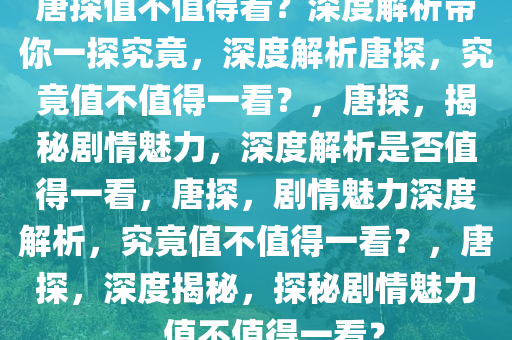 唐探值不值得看？深度解析带你一探究竟，深度解析唐探，究竟值不值得一看？，唐探，揭秘剧情魅力，深度解析是否值得一看，唐探，剧情魅力深度解析，究竟值不值得一看？，唐探，深度揭秘，探秘剧情魅力，值不值得一看？