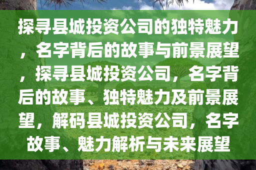 探寻县城投资公司的独特魅力，名字背后的故事与前景展望，探寻县城投资公司，名字背后的故事、独特魅力及前景展望，解码县城投资公司，名字故事、魅力解析与未来展望今晚必出三肖2025_2025新澳门精准免费提供·精确判断