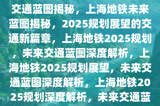 上海地铁2025规划展望，未来交通蓝图揭秘，上海地铁未来蓝图揭秘，2025规划展望的交通新篇章，上海地铁2025规划，未来交通蓝图深度解析，上海地铁2025规划展望，未来交通蓝图深度解析，上海地铁2025规划深度解析，未来交通蓝图全景展望