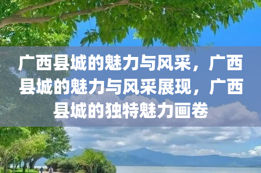 广西县城的魅力与风采，广西县城的魅力与风采展现，广西县城的独特魅力画卷