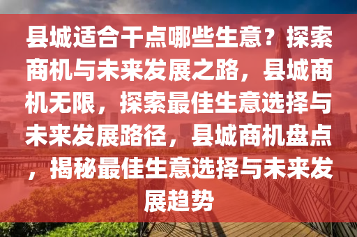 县城适合干点哪些生意？探索商机与未来发展之路，县城商机无限，探索最佳生意选择与未来发展路径，县城商机盘点，揭秘最佳生意选择与未来发展趋势