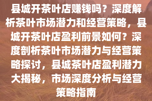 县城开茶叶店赚钱吗？深度解析茶叶市场潜力和经营策略，县城开茶叶店盈利前景如何？深度剖析茶叶市场潜力与经营策略探讨，县城茶叶店盈利潜力大揭秘，市场深度分析与经营策略指南