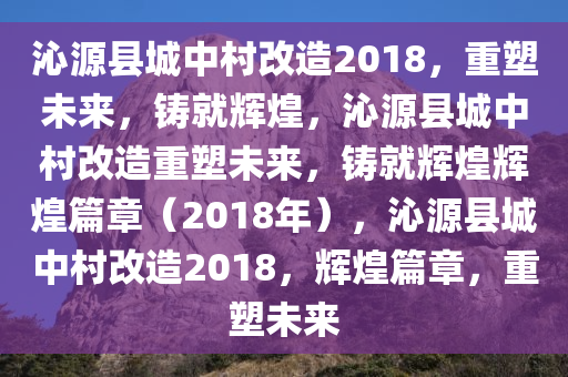 沁源县城中村改造2018，重塑未来，铸就辉煌，沁源县城中村改造重塑未来，铸就辉煌辉煌篇章（2018年），沁源县城中村改造2018，辉煌篇章，重塑未来