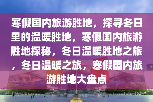 寒假国内旅游胜地，探寻冬日里的温暖胜地，寒假国内旅游胜地探秘，冬日温暖胜地之旅，冬日温暖之旅，寒假国内旅游胜地大盘点