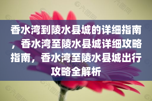 香水湾到陵水县城的详细指南，香水湾至陵水县城详细攻略指南，香水湾至陵水县城出行攻略全解析