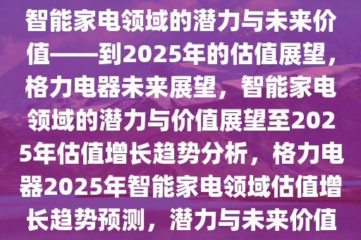 格力电器未来展望，探究其在智能家电领域的潜力与未来价值——到2025年的估值展望，格力电器未来展望，智能家电领域的潜力与价值展望至2025年估值增长趋势分析，格力电器2025年智能家电领域估值增长趋势预测，潜力与未来价值深度解析