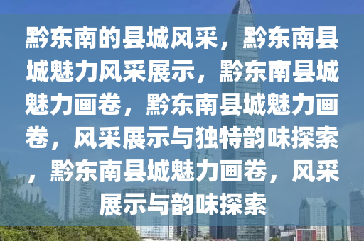 黔东南的县城风采，黔东南县城魅力风采展示，黔东南县城魅力画卷，黔东南县城魅力画卷，风采展示与独特韵味探索，黔东南县城魅力画卷，风采展示与韵味探索