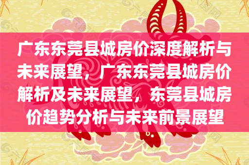 广东东莞县城房价深度解析与未来展望，广东东莞县城房价解析及未来展望，东莞县城房价趋势分析与未来前景展望