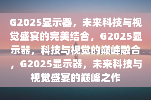 G2025显示器，未来科技与视觉盛宴的完美结合，G2025显示器，科技与视觉的巅峰融合，G2025显示器，未来科技与视觉盛宴的巅峰之作