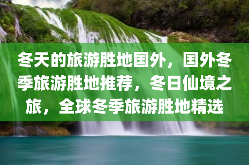 冬天的旅游胜地国外，国外冬季旅游胜地推荐，冬日仙境之旅，全球冬季旅游胜地精选