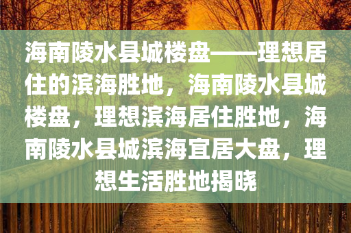 海南陵水县城楼盘——理想居住的滨海胜地，海南陵水县城楼盘，理想滨海居住胜地，海南陵水县城滨海宜居大盘，理想生活胜地揭晓