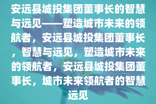 安远县城投集团董事长的智慧与远见——塑造城市未来的领航者，安远县城投集团董事长，智慧与远见，塑造城市未来的领航者，安远县城投集团董事长，城市未来领航者的智慧远见