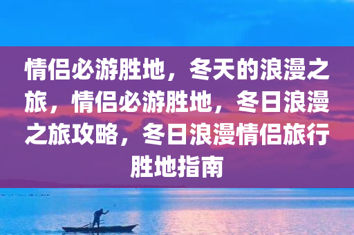 情侣必游胜地，冬天的浪漫之旅，情侣必游胜地，冬日浪漫之旅攻略，冬日浪漫情侣旅行胜地指南今晚必出三肖2025_2025新澳门精准免费提供·精确判断